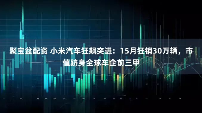 聚宝盆配资 小米汽车狂飙突进：15月狂销30万辆，市值跻身全球车企前三甲