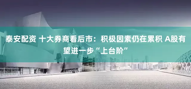 泰安配资 十大券商看后市：积极因素仍在累积 A股有望进一步“上台阶”