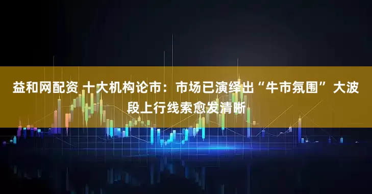 益和网配资 十大机构论市：市场已演绎出“牛市氛围” 大波段上行线索愈发清晰