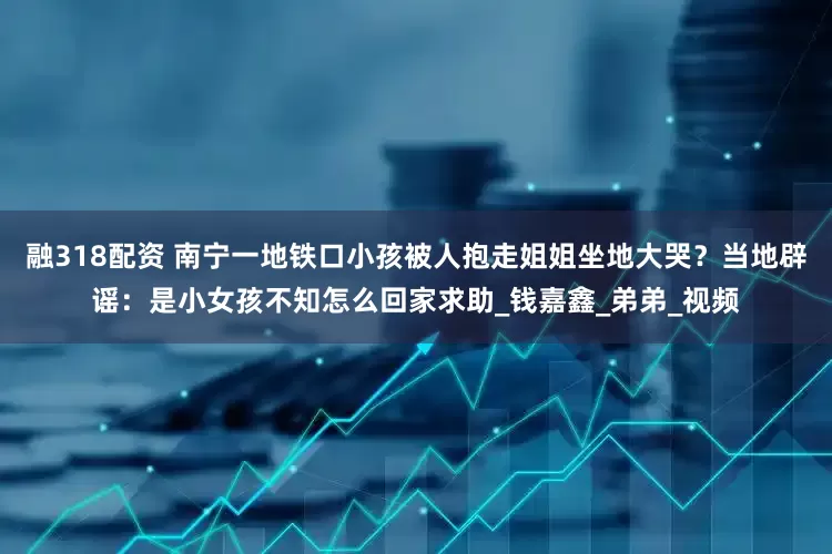 融318配资 南宁一地铁口小孩被人抱走姐姐坐地大哭？当地辟谣：是小女孩不知怎么回家求助_钱嘉鑫_弟弟_视频