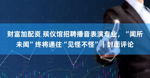 财富加配资 殡仪馆招聘播音表演专业，“闻所未闻”终将通往“见怪不怪”｜封面评论