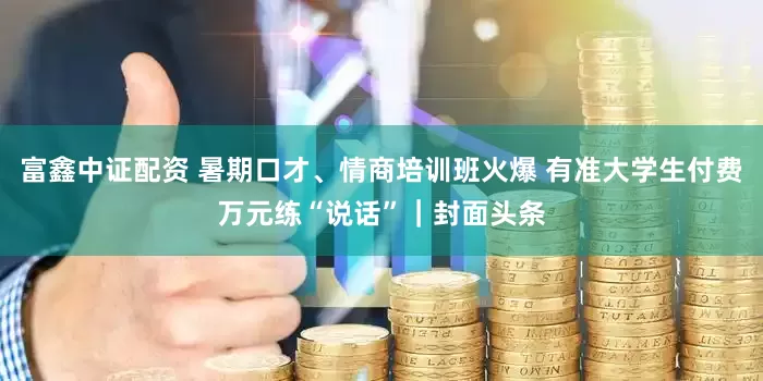 富鑫中证配资 暑期口才、情商培训班火爆 有准大学生付费万元练“说话”｜封面头条