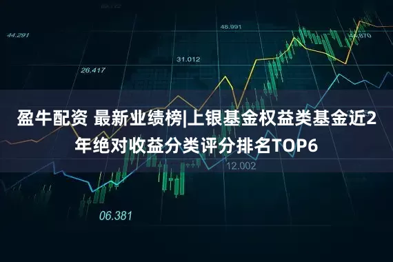 盈牛配资 最新业绩榜|上银基金权益类基金近2年绝对收益分类评分排名TOP6