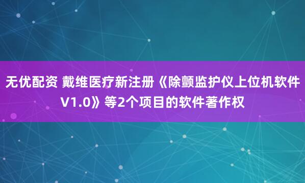 无优配资 戴维医疗新注册《除颤监护仪上位机软件V1.0》等2个项目的软件著作权