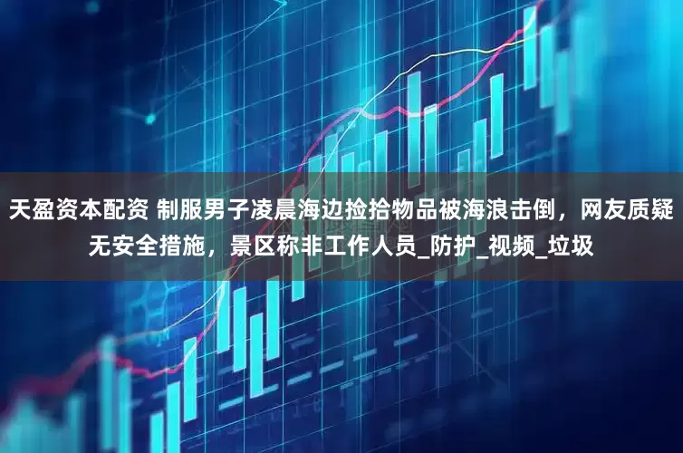 天盈资本配资 制服男子凌晨海边捡拾物品被海浪击倒，网友质疑无安全措施，景区称非工作人员_防护_视频_垃圾
