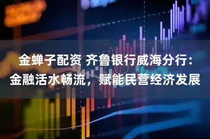 金蝉子配资 齐鲁银行威海分行：金融活水畅流，赋能民营经济发展