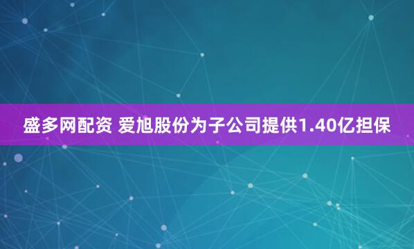 盛多网配资 爱旭股份为子公司提供1.40亿担保