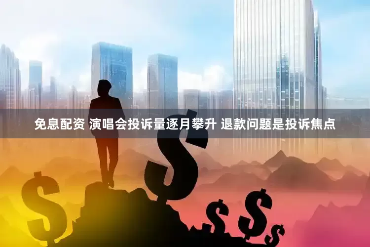 免息配资 演唱会投诉量逐月攀升 退款问题是投诉焦点