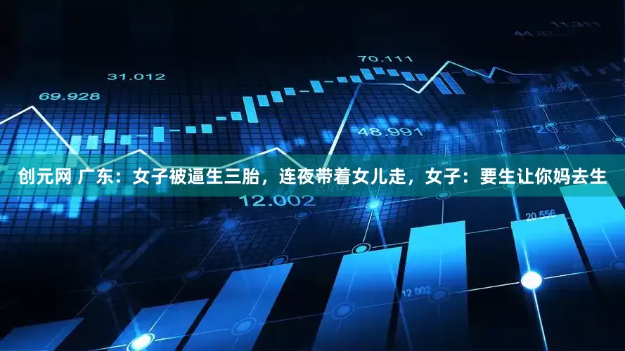 创元网 广东：女子被逼生三胎，连夜带着女儿走，女子：要生让你妈去生